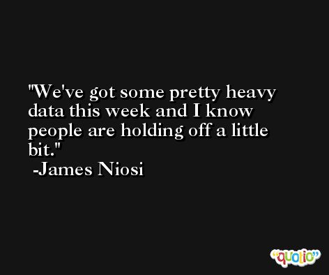 We've got some pretty heavy data this week and I know people are holding off a little bit. -James Niosi