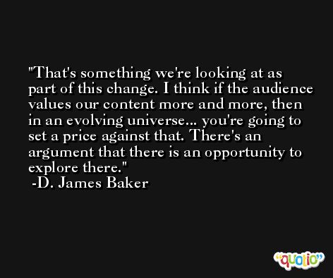 That's something we're looking at as part of this change. I think if the audience values our content more and more, then in an evolving universe... you're going to set a price against that. There's an argument that there is an opportunity to explore there. -D. James Baker