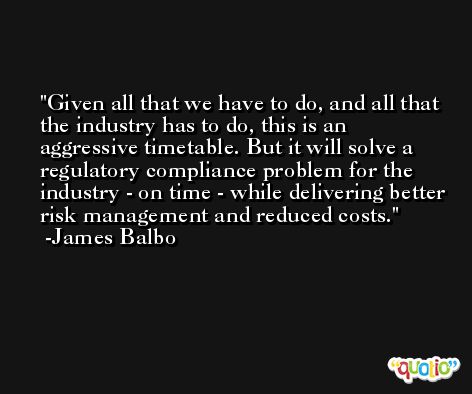 Given all that we have to do, and all that the industry has to do, this is an aggressive timetable. But it will solve a regulatory compliance problem for the industry - on time - while delivering better risk management and reduced costs. -James Balbo