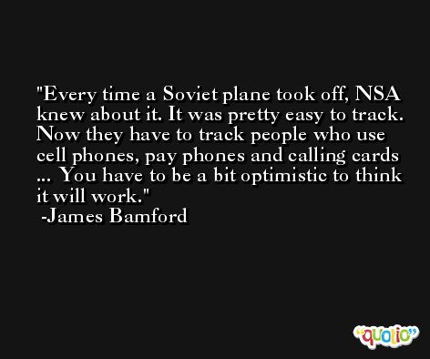Every time a Soviet plane took off, NSA knew about it. It was pretty easy to track. Now they have to track people who use cell phones, pay phones and calling cards ... You have to be a bit optimistic to think it will work. -James Bamford