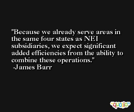 Because we already serve areas in the same four states as NEI subsidiaries, we expect significant added efficiencies from the ability to combine these operations. -James Barr