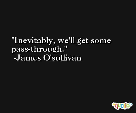 Inevitably, we'll get some pass-through. -James O'sullivan