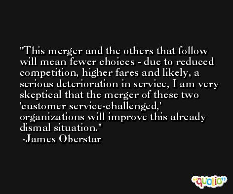 This merger and the others that follow will mean fewer choices - due to reduced competition, higher fares and likely, a serious deterioration in service, I am very skeptical that the merger of these two 'customer service-challenged,' organizations will improve this already dismal situation. -James Oberstar