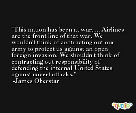 This nation has been at war, ... Airlines are the front line of that war. We wouldn't think of contracting out our army to protect us against an open foreign invasion. We shouldn't think of contracting out responsibility of defending the internal United States against covert attacks. -James Oberstar