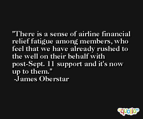 There is a sense of airline financial relief fatigue among members, who feel that we have already rushed to the well on their behalf with post-Sept. 11 support and it's now up to them. -James Oberstar