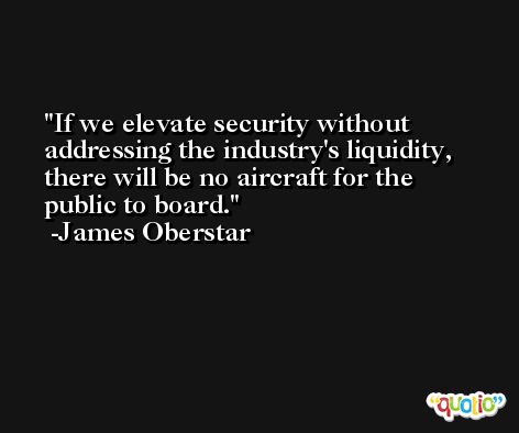 If we elevate security without addressing the industry's liquidity, there will be no aircraft for the public to board. -James Oberstar