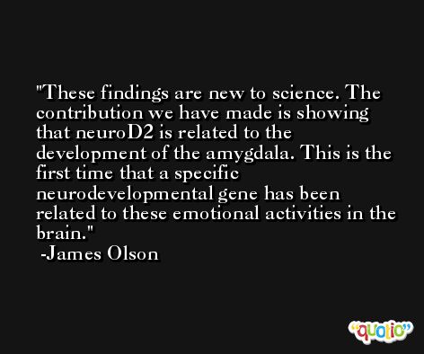 These findings are new to science. The contribution we have made is showing that neuroD2 is related to the development of the amygdala. This is the first time that a specific neurodevelopmental gene has been related to these emotional activities in the brain. -James Olson