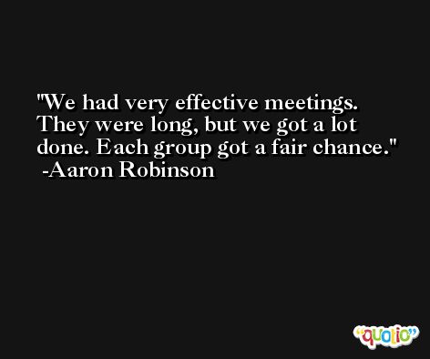 We had very effective meetings. They were long, but we got a lot done. Each group got a fair chance. -Aaron Robinson