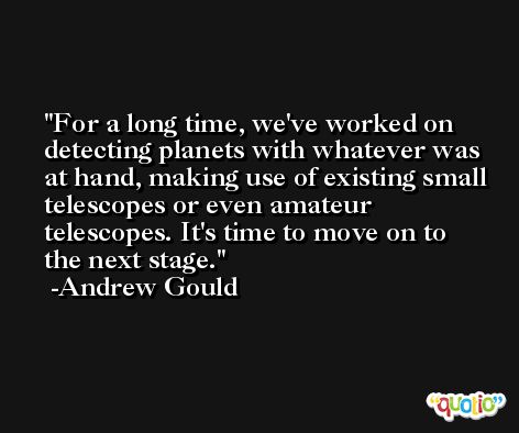 For a long time, we've worked on detecting planets with whatever was at hand, making use of existing small telescopes or even amateur telescopes. It's time to move on to the next stage. -Andrew Gould