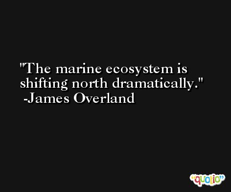 The marine ecosystem is shifting north dramatically. -James Overland