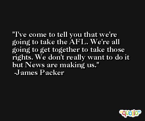 I've come to tell you that we're going to take the AFL. We're all going to get together to take those rights. We don't really want to do it but News are making us. -James Packer