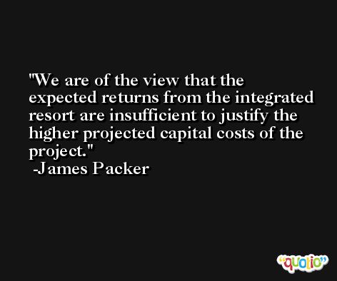We are of the view that the expected returns from the integrated resort are insufficient to justify the higher projected capital costs of the project. -James Packer