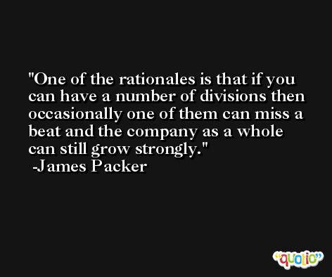 One of the rationales is that if you can have a number of divisions then occasionally one of them can miss a beat and the company as a whole can still grow strongly. -James Packer