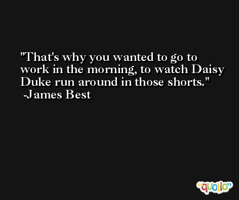 That's why you wanted to go to work in the morning, to watch Daisy Duke run around in those shorts. -James Best