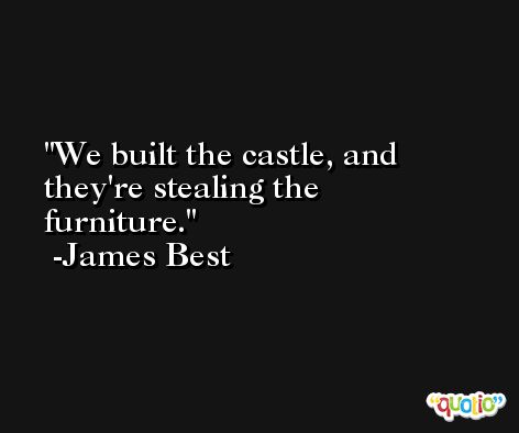 We built the castle, and they're stealing the furniture. -James Best