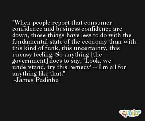 When people report that consumer confidence and business confidence are down, those things have less to do with the fundamental state of the economy than with this kind of funk, this uncertainty, this uneasy feeling. So anything [the government] does to say, 'Look, we understand, try this remedy' -- I'm all for anything like that. -James Padinha