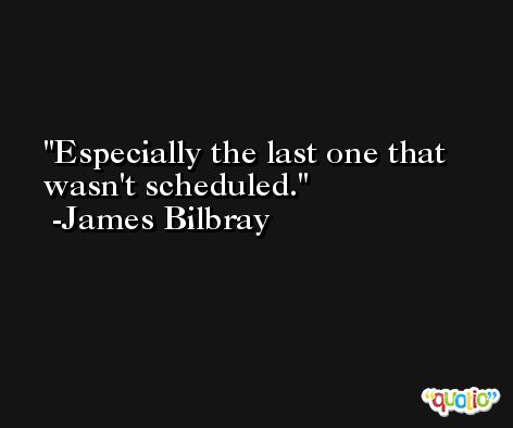 Especially the last one that wasn't scheduled. -James Bilbray