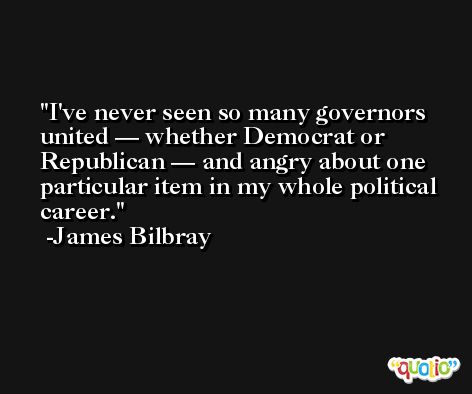 I've never seen so many governors united — whether Democrat or Republican — and angry about one particular item in my whole political career. -James Bilbray