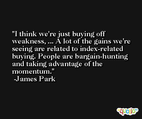 I think we're just buying off weakness, ... A lot of the gains we're seeing are related to index-related buying. People are bargain-hunting and taking advantage of the momentum. -James Park