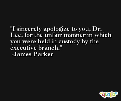I sincerely apologize to you, Dr. Lee, for the unfair manner in which you were held in custody by the executive branch. -James Parker