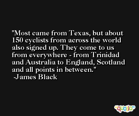 Most came from Texas, but about 150 cyclists from across the world also signed up. They come to us from everywhere - from Trinidad and Australia to England, Scotland and all points in between. -James Black