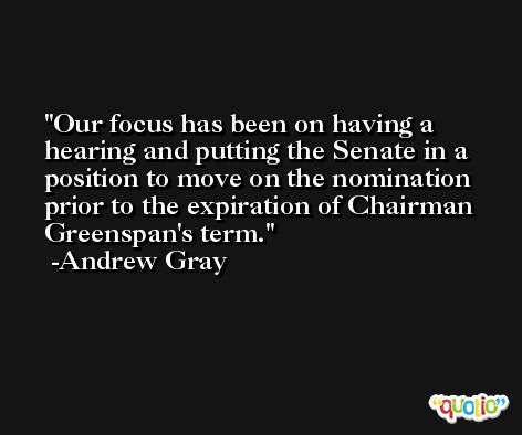 Our focus has been on having a hearing and putting the Senate in a position to move on the nomination prior to the expiration of Chairman Greenspan's term. -Andrew Gray