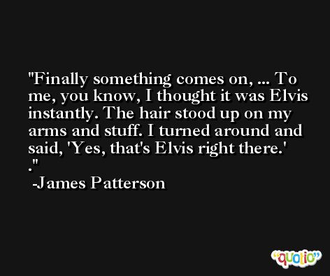 Finally something comes on, ... To me, you know, I thought it was Elvis instantly. The hair stood up on my arms and stuff. I turned around and said, 'Yes, that's Elvis right there.' . -James Patterson