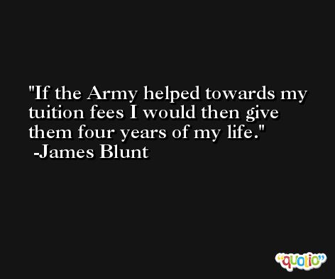 If the Army helped towards my tuition fees I would then give them four years of my life. -James Blunt