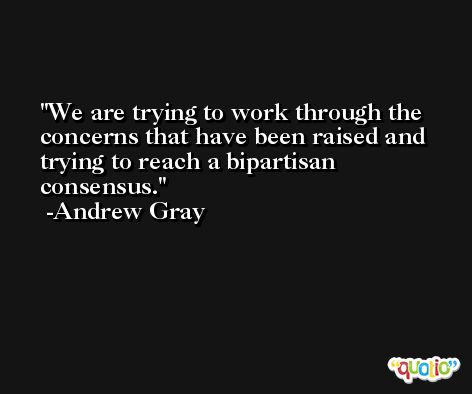 We are trying to work through the concerns that have been raised and trying to reach a bipartisan consensus. -Andrew Gray