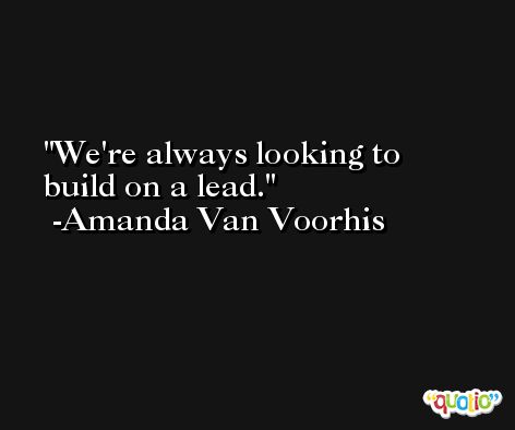 We're always looking to build on a lead. -Amanda Van Voorhis