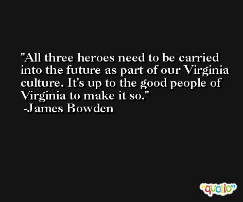 All three heroes need to be carried into the future as part of our Virginia culture. It's up to the good people of Virginia to make it so. -James Bowden