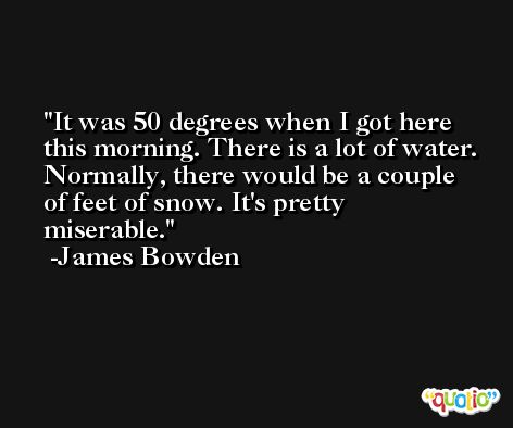 It was 50 degrees when I got here this morning. There is a lot of water. Normally, there would be a couple of feet of snow. It's pretty miserable. -James Bowden