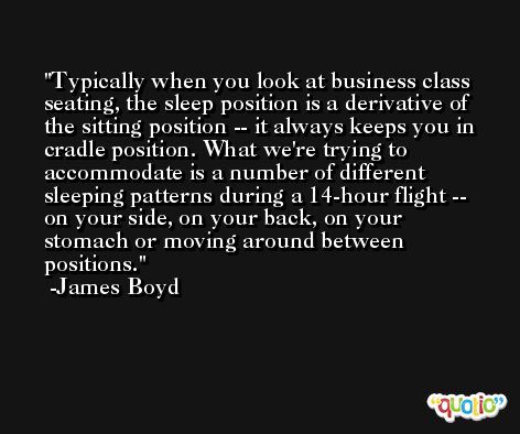 Typically when you look at business class seating, the sleep position is a derivative of the sitting position -- it always keeps you in cradle position. What we're trying to accommodate is a number of different sleeping patterns during a 14-hour flight -- on your side, on your back, on your stomach or moving around between positions. -James Boyd