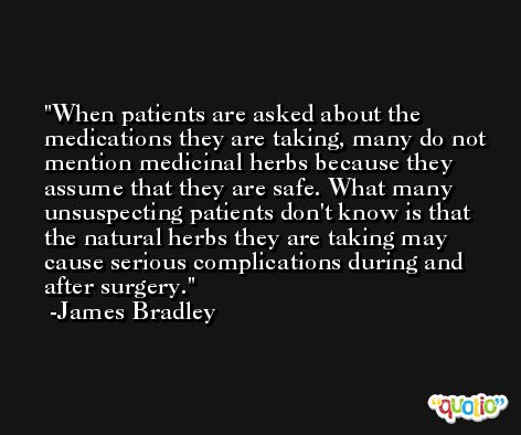 When patients are asked about the medications they are taking, many do not mention medicinal herbs because they assume that they are safe. What many unsuspecting patients don't know is that the natural herbs they are taking may cause serious complications during and after surgery. -James Bradley