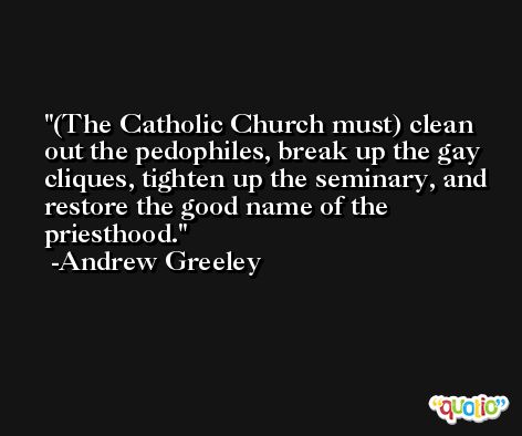 (The Catholic Church must) clean out the pedophiles, break up the gay cliques, tighten up the seminary, and restore the good name of the priesthood. -Andrew Greeley