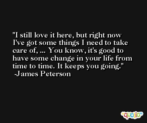 I still love it here, but right now I've got some things I need to take care of, ... You know, it's good to have some change in your life from time to time. It keeps you going. -James Peterson