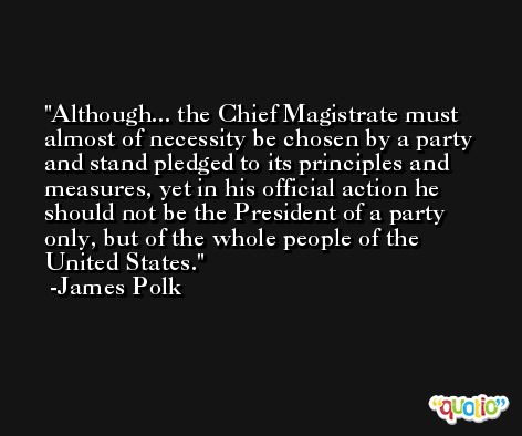 Although... the Chief Magistrate must almost of necessity be chosen by a party and stand pledged to its principles and measures, yet in his official action he should not be the President of a party only, but of the whole people of the United States. -James Polk