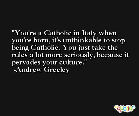 You're a Catholic in Italy when you're born, it's unthinkable to stop being Catholic. You just take the rules a lot more seriously, because it pervades your culture. -Andrew Greeley