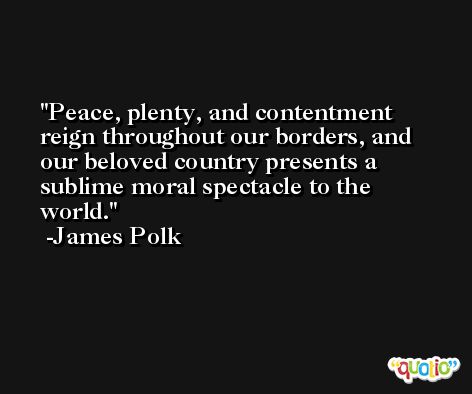 Peace, plenty, and contentment reign throughout our borders, and our beloved country presents a sublime moral spectacle to the world. -James Polk