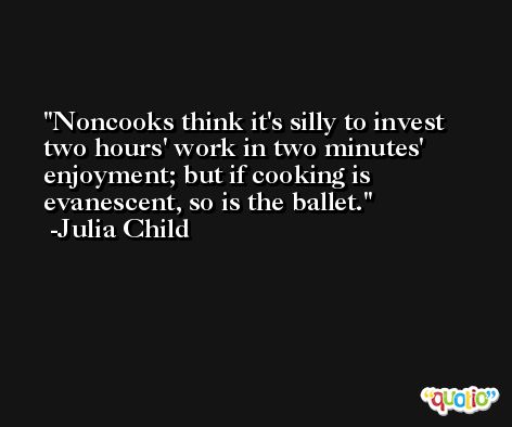 Noncooks think it's silly to invest two hours' work in two minutes' enjoyment; but if cooking is evanescent, so is the ballet. -Julia Child