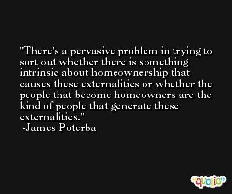 There's a pervasive problem in trying to sort out whether there is something intrinsic about homeownership that causes these externalities or whether the people that become homeowners are the kind of people that generate these externalities. -James Poterba