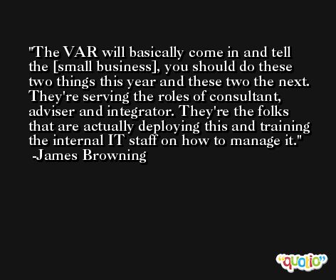 The VAR will basically come in and tell the [small business], you should do these two things this year and these two the next. They're serving the roles of consultant, adviser and integrator. They're the folks that are actually deploying this and training the internal IT staff on how to manage it. -James Browning