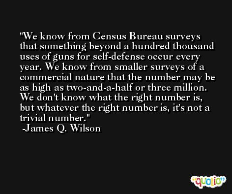 We know from Census Bureau surveys that something beyond a hundred thousand uses of guns for self-defense occur every year. We know from smaller surveys of a commercial nature that the number may be as high as two-and-a-half or three million. We don't know what the right number is, but whatever the right number is, it's not a trivial number. -James Q. Wilson