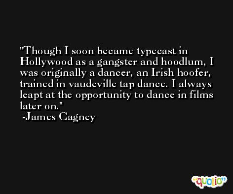 Though I soon became typecast in Hollywood as a gangster and hoodlum, I was originally a dancer, an Irish hoofer, trained in vaudeville tap dance. I always leapt at the opportunity to dance in films later on. -James Cagney