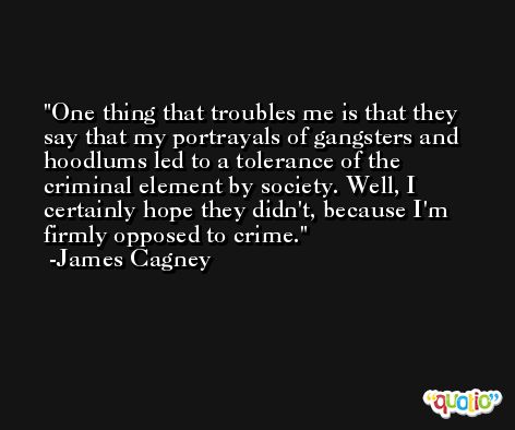 One thing that troubles me is that they say that my portrayals of gangsters and hoodlums led to a tolerance of the criminal element by society. Well, I certainly hope they didn't, because I'm firmly opposed to crime. -James Cagney