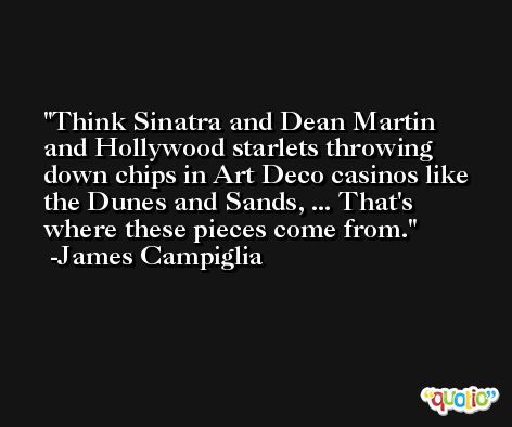 Think Sinatra and Dean Martin and Hollywood starlets throwing down chips in Art Deco casinos like the Dunes and Sands, ... That's where these pieces come from. -James Campiglia