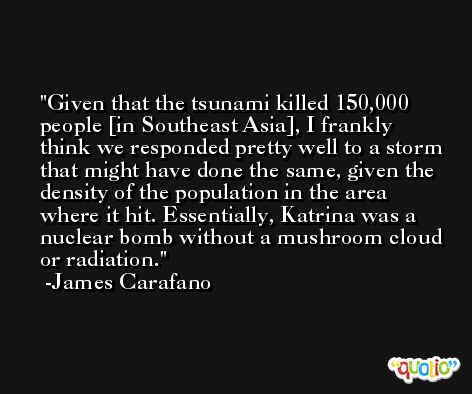 Given that the tsunami killed 150,000 people [in Southeast Asia], I frankly think we responded pretty well to a storm that might have done the same, given the density of the population in the area where it hit. Essentially, Katrina was a nuclear bomb without a mushroom cloud or radiation. -James Carafano