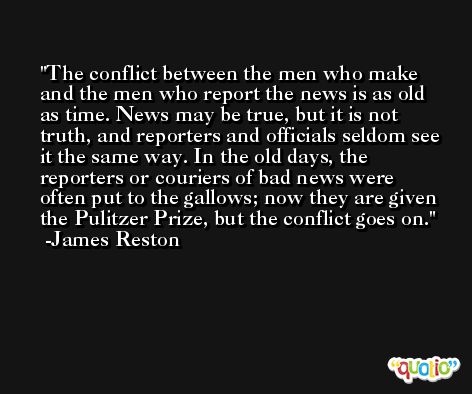 The conflict between the men who make and the men who report the news is as old as time. News may be true, but it is not truth, and reporters and officials seldom see it the same way. In the old days, the reporters or couriers of bad news were often put to the gallows; now they are given the Pulitzer Prize, but the conflict goes on. -James Reston