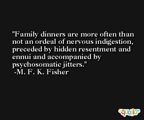 Family dinners are more often than not an ordeal of nervous indigestion, preceded by hidden resentment and ennui and accompanied by psychosomatic jitters. -M. F. K. Fisher