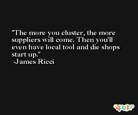 The more you cluster, the more suppliers will come. Then you'll even have local tool and die shops start up. -James Ricci